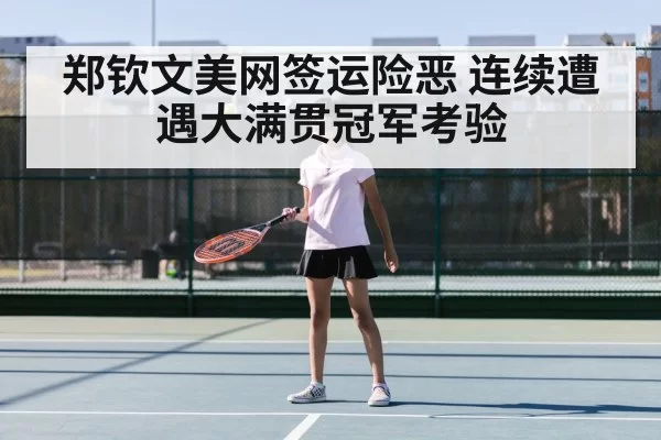 郑钦文美网签运险恶 连续遭遇大满贯冠军考验