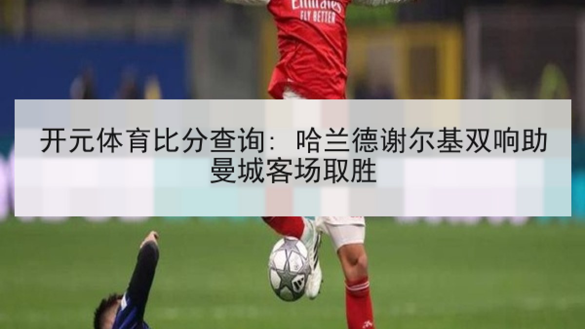 开元体育比分查询: 哈兰德谢尔基双响助曼城客场取胜 开元体育比分查询: 哈兰德谢尔基双响助曼城客场取胜